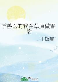 学兽医的我在草原做雪豹作者干饭喵