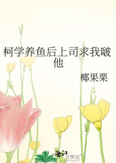 柯学养鱼后上司求我啵他全文免费阅读